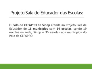 Projeto Sala de Educador das Escolas:
O Polo do CEFAPRO de Sinop atende ao Projeto Sala de
Educador de 15 municípios com 54 escolas, sendo 19
escolas na sede, Sinop e 35 escolas nos municípios do
Polo do CEFAPRO.
 