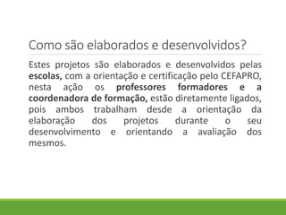 Como são elaborados e desenvolvidos?
Estes projetos são elaborados e desenvolvidos pelas
escolas, com a orientação e certificação pelo CEFAPRO,
nesta ação os professores formadores e a
coordenadora de formação, estão diretamente ligados,
pois ambos trabalham desde a orientação da
elaboração dos projetos durante o seu
desenvolvimento e orientando a avaliação dos
mesmos.
 