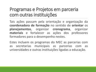 Programas e Projetos em parceria
com outras instituições
Tais ações passam pela orientação e organização da
coordenadora de formação no sentido de orientar os
planejamentos, organizar cronograma, organizar
materiais e fortalecer as ações dos professores
formadores para o desempenho nestes.
Estes incluem os programas do MEC as parcerias com
as secretarias municipais as parcerias com as
universidades e outras instituições ligadas a educação.
 