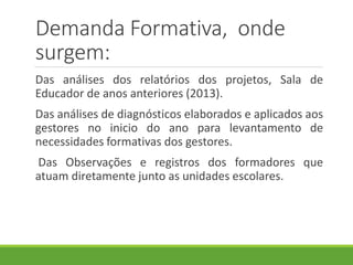 Demanda Formativa, onde
surgem:
Das análises dos relatórios dos projetos, Sala de
Educador de anos anteriores (2013).
Das análises de diagnósticos elaborados e aplicados aos
gestores no inicio do ano para levantamento de
necessidades formativas dos gestores.
Das Observações e registros dos formadores que
atuam diretamente junto as unidades escolares.
 