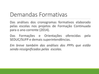 Demandas Formativas
Das análises dos cronogramas formativos elaborado
pelas escolas nos projetos de Formação Continuada
para o ano corrente (2014).
Das Formações e Orientações oferecidas pela
SEDUC/SUFP e demais superintendências.
Em breve também das análises dos PPPs que estão
sendo ressignificados pelas escolas.
 