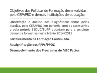 Objetivos das Políticas de Formação desenvolvidas
pelo CEFAPRO e demais instituições de educação:
Observação e análise dos diagnósticos feitos pelas
escolas, pelo CEFAPRO em parceria com as assessorias
e pela própria SEDUC/SUFP, apontam para a seguinte
demanda formativa neste biênio 2014/2015
Fortalecimento da Formação Continuada.
Ressignificação dos PPPs/PPDC
Desenvolvimento dos Programas do MEC Pactos.
 