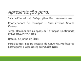 Apresentação para:
Sala de Educador do Cefapro/Reunião com assessores.
Coordenadora de Formação – Sara Cristina Gomes
Pereira
Tema: Realinhando as ações de Formação Continuada
CEFAPRO/ASSESSORIAS
Data 30 de junho de 2014
Participantes: Equipe gestora do CEFAPRO, Professores
Formadores e Assessores do POLO/SINOP.
 