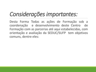 Considerações importantes:
Desta Forma Todas as ações de Formação sob a
coordenação e desenvolvimento deste Centro de
Formação com as parcerias até aqui estabelecidas, com
orientação e avaliação da SEDUC/SUFP tem objetivos
comuns, dentre eles:
 
