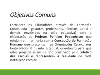 Objetivos Comuns
Fortalecer os Educadores através da Formação
Continuada ( gestores, professores, técnicos, apoio e
demais envolvidos na ação educativa) para a
elaboração de Projetos Políticos Pedagógicos que
estejam em harmonia com a Concepção de Formação
Humana que preconizam as Orientações Curriculares
tanto Nacional quanto Estadual, orientando para que
estes projetos sejam de fato construído pelo coletivo
das escolas e representem a realidade de cada
instituição escolar.
 