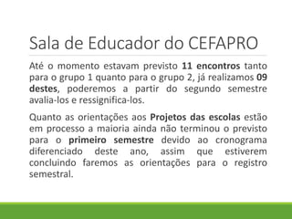 Sala de Educador do CEFAPRO
Até o momento estavam previsto 11 encontros tanto
para o grupo 1 quanto para o grupo 2, já realizamos 09
destes, poderemos a partir do segundo semestre
avalia-los e ressignifica-los.
Quanto as orientações aos Projetos das escolas estão
em processo a maioria ainda não terminou o previsto
para o primeiro semestre devido ao cronograma
diferenciado deste ano, assim que estiverem
concluindo faremos as orientações para o registro
semestral.
 