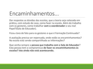Encaminhamentos...
Dar respostas as dúvidas das escolas, que a teoria seja colocada em
prática, com estudo de caso, como fazer na escola. Além do trabalho
com os gestores, como trabalhar com o coordenador o seu real
Papel?(Sala de Educador).
Ficou claro de fato para os gestores o que é Formação Continuada?
A avaliação precisa ser repensada, onde estão os encaminhamentos?
Na escola está sendo compartilhada as informações?
Que venha sempre a pessoa que trabalha com o Sala de Educador?
Esta pessoa tem o compromisso de fazer os encaminhamentos às
escolas? Isto ainda não está acontecendo.
 