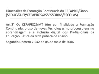 Dimensões da Formação Continuada do CEFAPRO/Sinop
(SEDUC/SUFP/CEFAPROS/ASSESSORIAS/ESCOLAS)
Art.2° Os CEFAPROS/MT têm por finalidade a Formação
Continuada, o uso de novas Tecnologias no processo ensino
aprendizagem e a inclusão digital dos Profissionais da
Educação Básica da rede pública de ensino.
Segundo Decreto 7.542 de 05 de maio de 2006
 