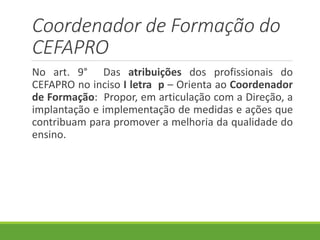 Coordenador de Formação do
CEFAPRO
No art. 9° Das atribuições dos profissionais do
CEFAPRO no inciso I letra p – Orienta ao Coordenador
de Formação: Propor, em articulação com a Direção, a
implantação e implementação de medidas e ações que
contribuam para promover a melhoria da qualidade do
ensino.
 