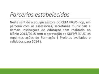 Parcerias estabelecidas
Neste sentido a equipe gestora do CEFAPRO/Sinop, em
parceria com as assessorias, secretarias municipais e
demais instituições de educação tem realizado no
Biênio 2014/2015 com o aprovação da SUFP/SEDUC, as
seguintes ações de Formação ( Projetos avaliados e
validados para 2014 ).
 