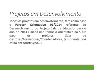 Projetos em Desenvolvimento
Todos os projetos em desenvolvimento, tem como base
o Parecer Orientativo 01/2014 referente ao
Desenvolvimento do Projeto Sala de Educador para o
ano de 2014 ( ainda não temos o orientativo da SUFP
para os projetos Sala de
Gestores/Formadores/Coordenadores, tais orientativos
estão em construção...)
 