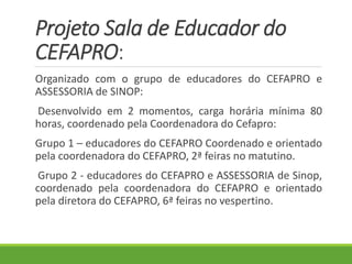 Projeto Sala de Educador do
CEFAPRO:
Organizado com o grupo de educadores do CEFAPRO e
ASSESSORIA de SINOP:
Desenvolvido em 2 momentos, carga horária mínima 80
horas, coordenado pela Coordenadora do Cefapro:
Grupo 1 – educadores do CEFAPRO Coordenado e orientado
pela coordenadora do CEFAPRO, 2ª feiras no matutino.
Grupo 2 - educadores do CEFAPRO e ASSESSORIA de Sinop,
coordenado pela coordenadora do CEFAPRO e orientado
pela diretora do CEFAPRO, 6ª feiras no vespertino.
 