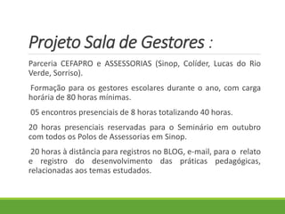 Projeto Sala de Gestores :
Parceria CEFAPRO e ASSESSORIAS (Sinop, Colíder, Lucas do Rio
Verde, Sorriso).
Formação para os gestores escolares durante o ano, com carga
horária de 80 horas mínimas.
05 encontros presenciais de 8 horas totalizando 40 horas.
20 horas presenciais reservadas para o Seminário em outubro
com todos os Polos de Assessorias em Sinop.
20 horas à distância para registros no BLOG, e-mail, para o relato
e registro do desenvolvimento das práticas pedagógicas,
relacionadas aos temas estudados.
 