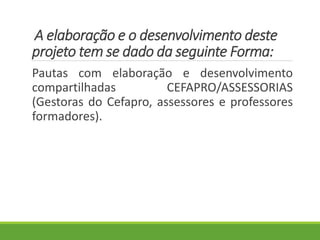 A elaboração e o desenvolvimento deste
projeto tem se dado da seguinte Forma:
Pautas com elaboração e desenvolvimento
compartilhadas CEFAPRO/ASSESSORIAS
(Gestoras do Cefapro, assessores e professores
formadores).
 