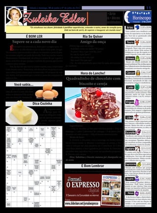 Jornal O EXPRESSO | Sábado e domingo, 30 de junho e 1º de julho de 2012                                                                                                            11

                   Zuleika Edler
                                                                                                         • Cultura • Arte
                                                                                                     • Atualidades • Dicas                                 Horóscopo
                                                                                                    • Moda • Curiosidades                                   Crescente: 27/06 a 03/07

                             “Os estudiosos nos dizem: felicidade é partilhar experiências, entender o outro, amar de coração puro.             Áries                   21/03 a 20/04
                                                                    Está na hora de sorrir, de superar e inaugurar um mundo novo”.            Tome cuidado com a tendência a um
                                                                                                                                             excesso de expectativas ou de idealiza-
                        É BOM LER                                                           Ria Se Quiser                                    ções. Você tem se questionado sobre


                                                                                                                                                                        21/04 a 20/05
                                                                                                                                             valores e relacionamentos.

       Supere-se a cada novo dia                                                         Amigo da onça                                          Touro

    É    necessário ter persistência, dedicação e coragem para en-            Alberto liga para um amigo:                                      Vênus está encerrando o movimento
                                                                              - Asdrúbal, venha me ajudar! Tô preso!                         retrógrado. Nasce uma nova percep-
         frentar as dificuldades e não se deixar levar pelas intrigas.                                                                       ção de seus valores. Evite excesso de
Vez ou outra, é preciso mudar a cabeça, os conceitos, e parar de pen-         - Tá preso? Mas o que você fez, cara?                          indulgências no que diz respeito às fi-


                                                                                                                                                                        21/05 a 20/06
sar somente naquilo que pode dar errado. Tudo isso nos faz crescer.           - Eu não fiz nada! Juro!!!                                     nanças. Expanda a visão sobre valores.
                                                                              - Ah, então, eu não vou, não!
Perseverança é fundamental: ela reforça a certeza de que a gente é                                                                             Gêmeos
muito mais forte do que qualquer maldade das pessoas que torcem               - Não vem?! Por que não?
                                                                                                                                               Atenção com excessos envolvendo vida
contra o nosso sucesso.                                                       - Ué... Se estão prendendo quem não faz nada, vão me pren-     pessoal e profissional. Não crie falsas expecta-
     Sim, há dias em que você se sentirá exausta, mas o importante       der também!                                                         tivas. O planeta do amor e dos relacionamen-


                                                                                                                                                                         21/06 a 21/07
                                                                                                                                             tos encerrará o movimento retrógrado.
é não desistir nunca. Nessa hora, vale desacelerar um pouco, ir com
mais calma, porém jamais parar ou retroceder. Dê um passo de cada
vez. Assim, você perceberá que a vitória é a soma das conquistas de
                                                                                          Hora do Lanche!                                       Câncer
                                                                                                                                              Atenção com a tendência à melancolia e à
todos os dias.                                                           Quadradinho de chocolate com                                        dependência. Ensinamento de maturidade
                                                                                                                                             emocional. Aprendizado de lidar com


                                                                                                                                                                         22/07 a 22/08
          Você sabia...                                                        biscoito e cereja                                             suas próprias carências e insuficiências.


     ... que a qualidade da pro-                                                                                                                  Leão
                                                                                                                                               Há uma grande diferença entre aper-
teína do ovo é a mais alta entre                                                                                                              feiçoamento e perfeccionismo. Saiba
todos os alimentos? Ele ainda é                                                                                                               discernir, nativo de Leão. Aconte-
                                                                                                                                              cimentos testam a sua fé, crenças e


                                                                                                                                                                        23/08 a 22/09
uma rara fonte de vitamina D.                                                                                                                 sonhos.

                                                                                                                                               Virgem
                                Dica Cozinha                                                                                                  Cuidado com a tendência a um excesso


                                              A
                                                                                                                                             de severidade, de cobrança ou de perfec-
                                                  o aquecer man-                                                                             cionismo. Evite exageros e julgamentos
                                                  teiga para fri-

                                                                                                                                                                        23/09 a 22/10
                                                                                                                                             equivocados em questões profissionais.
                                         turas ou refogados evite
                                         que ela queime juntando                                                                                Libra
                                         a panela algumas gotas                                                                               Esta semana é muito importante para
                                         de óleo.                                                                                            você. Entraves e dificuldades tendem a
                                                                              Ingredientes:                                                  diminuir. Muitas têm sido as reavalia-


                                                                                                                                                                           23/10 a 21/11
                                                                                                                                             ções nos relacionamentos, no afeto, no
                                                                              • 250g de chocolate ao leite para cobertura picado • 200g de   que é essencial.
                                                                         manteiga • 1 colher (sobremesa) de conhaque • ¼ de xícara (chá)
                                                                         de cerejas em calda picadas • 100g de biscoito maisena picado.
                                                                                                                                              Escorpião
                                                                                                                                               Tendência a um excesso de expecta-
                                                                              Modo de fazer:                                                  tivas emocionais pode levar à desilu-
                                                                              1. Derreta o chocolate com a manteiga em banho-maria            são, escorpiano. Questões afetivas e
                                                                         ou no micro-ondas. 2. Misture o conhaque, as cerejas, o bis-         que envolvem recursos compartilha-


                                                                                                                                                                          22/11 a 21/12
                                                                                                                                              dos melhorarão a partir de amanhã.
                                                                         coito e coloque em uma assadeira de 11cmx28cm. 3. Cubra
                                                                         com filme plástico e leve à geladeira por 3 horas. 4. Desenfor-       Sagitário
                                                                         me sobre uma superfície lisa e corte em quadrados pequenos.          O contato entre Júpiter e Netuno in-
                                                                         5. Decore com cerejas.                                              dica que deve evitar falsas expectativas
                                                                              Dica: Substitua o biscoito maisena por champanhe ou            e idealizações. Você tem sido testado
                                                                                                                                             nos relacionamentos. Muitas reavalia-


                                                                                                                                                                            22/12 a 20/01
                                                                         de aveia.                                                           ções e reflexões têm ocorrido.

                                                                                                                                              Capricórnio
                                                                                           É Bom Lembrar                                      Atenção com excessos que possam
                                                                                                                                             ser prejudiciais à saúde ou ao trabalho,
                                                                             O serviço à francesa é recomendado para até doze pessoas.       nativo de Capricórnio. Perceba as suti-



                                                                                                                                                                        21/01 a 19/02
                                                                                                                                             lezas, o que está por detrás das aparên-
                                                                                                                                             cias. Sensibilidade.

                                                                                                                                                Aquário
                                                                                                                                               Evite misturar questões afetivas e
                                                                                                                                              financeiras. Pode haver incerteza
                                                                                                                                              quanto ao que valoriza. Uma nova


                                                                                                                                                                        20/02 a 20/03
                                                                                                                                              energia nas questões afetivas tende
                                                                                                                                              a se mostrar a partir de amanhã.
                                                                                                                                                  Peixes
                                                                                                                                               O dia favorece lógica, objetividade e
                                                                                                                                             discernimento em suas relações inter-
                                                                                                                                             pessoais. O foco está em relações de
                                                                                                                                             trabalho e no aprimoramento emo-
                                                                                                                                             cional e nos relacionamentos.
 