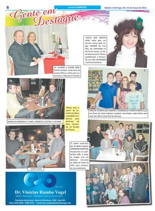 nte emtaque
6                                                         Jornal O EXPRESSO                            Sábado e Domingo, 30 e 31 de março de 2013.



    Ge es
       D
                                                                               GISELA DOS SANTOS
                                                                              SILVA, colou grau em
                                                                              Serviço Social pela Fa-
                                                                              gep UNOPAR de Cruz
                                                                              Alta, em solenidade no
                                                                              dia 23 de março, no Clu-
                                                                              be Internacional. Felizes,
                                                                              parabenizam a forman-
                                                                              da sua mãe ALVARINDA
                                                                              e demais familiares.

                                           Dr. HILÁRIO e ELAINE BON-
                                          FLEUR recebem neste final de
                                          semana filhos e netos para co-
                                          memorar a Páscoa em família.




                                                        Mister Jack, o
                                                       ‘point’ de en-                  MIGUEL SCARPELLINI CAMPOS e ROSÂNGELA FURIAN CAMPOS que
                                                       contro recebe a                nos finais de tarde realizam saudável caminhada, estão felizes pela
                                                       sociedade cruz-                visita dos filhos neste final de semana.
                                                       altense para
MARCELO NORONHA e CAROL, MARCELO CASTRO e LUCIANA.     desfrutar de
                                                       bons momen-
                                                       tos no feriado
                                                       de Páscoa.




                                                             O jovem comunica-
                                                            dor da Rádio Popular,
                                                            FERNANDO MARTINS,
                                                            recepcionou na quin-
                                                            ta-feira (28), à noite,
                                                            os amigos com um
                                                            delicioso churrasco
                                                            no Salão de Festas da
                                                            CEEE, para comemo-
                     Jovens casais.                         rar seu aniversário.
 
