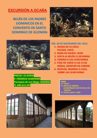 EXCURSIÓN A OCAÑA
BELÉN DE LOS PADRES
DOMINICOS EN EL
CONVENTO DE SANTO
DOMINGO DE GUZMÁN
DÍA: 30 DE NOVIEMBRE DEL 2013.
1. SALIDA DE LA CALLE
PAYASO FOFÓ.
2. HORA DE SALIDA: 10:00
3. VISITA AL BELÉN 11:30 HORAS
4. COMIDA A LAS 14:00 HORAS
5. PASE DE VIDEO A LAS 15:30
HORAS. (DESPUÉS DE COMER)
6. DESPUES, REGRESO A CASA,
SOBRE LAS 18:00 HORAS
PRECIO: 35 €UROS
P. FEDERICO ALMENARA
Parroquia de san Diego -MADRIDTl. 686.612.352

MENÚ
1º. PAELLA
2º. BISTEC DE TERNERA,
ACOMPAÑADO CON PATATAS, POR
EJEMPLO.
3º. POSTRE, AGUA Y VINO

 