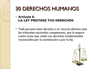 30 DERECHOS HUMANOS Artículo 8.  LA LEY PROTEGE TUS DERECHOS Toda persona tiene derecho a un recurso efectivo ante los tribunales nacionales competentes, que la ampare contra actos que violen sus derechos fundamentales reconocidos por la constitución o por la ley. 