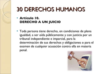 30 DERECHOS HUMANOS Artículo 10.  DERECHO A UN JUICIO Toda persona tiene derecho, en condiciones de plena igualdad, a ser oída públicamente y con justicia por un tribunal independiente e imparcial, para la determinación de sus derechos y obligaciones o para el examen de cualquier acusación contra ella en materia penal. 