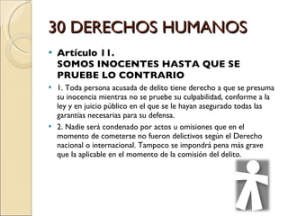 30 DERECHOS HUMANOS Artículo 11.  SOMOS INOCENTES HASTA QUE SE PRUEBE LO CONTRARIO 1. Toda persona acusada de delito tiene derecho a que se presuma su inocencia mientras no se pruebe su culpabilidad, conforme a la ley y en juicio público en el que se le hayan asegurado todas las garantías necesarias para su defensa. 2. Nadie será condenado por actos u omisiones que en el momento de cometerse no fueron delictivos según el Derecho nacional o internacional. Tampoco se impondrá pena más grave que la aplicable en el momento de la comisión del delito.  
