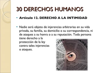 30 DERECHOS HUMANOS Artículo 12. DERECHO A LA INTIMIDAD Nadie será objeto de injerencias arbitrarias en su vida privada, su familia, su domicilio o su correspondencia, ni de ataques a su honra o a su reputación. Toda persona tiene derecho a la  protección de la ley  contra tales injerencias  o ataques.  