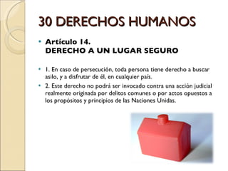 30 DERECHOS HUMANOS Artículo 14.  DERECHO A UN LUGAR SEGURO 1. En caso de persecución, toda persona tiene derecho a buscar asilo, y a disfrutar de él, en cualquier país. 2. Este derecho no podrá ser invocado contra una acción judicial realmente originada por delitos comunes o por actos opuestos a los propósitos y principios de las Naciones Unidas. 