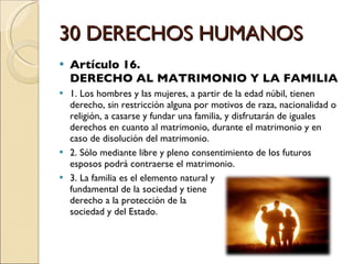30 DERECHOS HUMANOS Artículo 16.  DERECHO AL MATRIMONIO Y LA FAMILIA 1. Los hombres y las mujeres, a partir de la edad núbil, tienen derecho, sin restricción alguna por motivos de raza, nacionalidad o religión, a casarse y fundar una familia, y disfrutarán de iguales derechos en cuanto al matrimonio, durante el matrimonio y en caso de disolución del matrimonio. 2. Sólo mediante libre y pleno consentimiento de los futuros esposos podrá contraerse el matrimonio. 3. La familia es el elemento natural y  fundamental de la sociedad y tiene  derecho a la protección de la  sociedad y del Estado. 