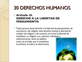 30 DERECHOS HUMANOS Artículo 18.  DERECHO A LA LIBERTAD DE PENSAMIENTO Toda persona tiene derecho a la libertad de pensamiento, de conciencia y de religión; este derecho incluye la libertad de cambiar de religión o de creencia, así como la libertad de manifestar su religión o su creencia, individual y  colectivamente, tanto en público  como en privado, por la enseñanza,  la práctica, el culto y la observancia. 