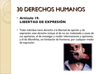 30 DERECHOS HUMANOS Artículo 19.  LIBERTAD DE EXPRESIÓN Todo individuo tiene derecho a la libertad de opinión y de expresión; este derecho incluye el de no ser molestado a causa de sus opiniones, el de investigar y recibir informaciones y opiniones, y el de difundirlas, sin limitación de fronteras, por cualquier medio de expresión. 