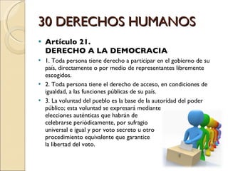 30 DERECHOS HUMANOS Artículo 21.  DERECHO A LA DEMOCRACIA 1. Toda persona tiene derecho a participar en el gobierno de su país, directamente o por medio de representantes libremente escogidos. 2. Toda persona tiene el derecho de acceso, en condiciones de igualdad, a las funciones públicas de su país. 3. La voluntad del pueblo es la base de la autoridad del poder público; esta voluntad se expresará mediante  elecciones auténticas que habrán de  celebrarse periódicamente, por sufragio  universal e igual y por voto secreto u otro  procedimiento equivalente que garantice  la libertad del voto. 