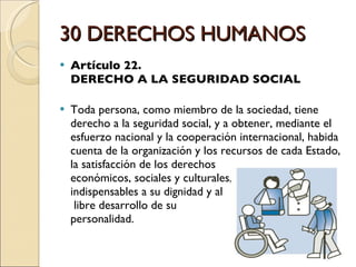 30 DERECHOS HUMANOS Artículo 22.  DERECHO A LA SEGURIDAD SOCIAL Toda persona, como miembro de la sociedad, tiene derecho a la seguridad social, y a obtener, mediante el esfuerzo nacional y la cooperación internacional, habida cuenta de la organización y los recursos de cada Estado, la satisfacción de los derechos  económicos, sociales y culturales,  indispensables a su dignidad y al  libre desarrollo de su  personalidad. 
