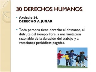 30 DERECHOS HUMANOS Artículo 24.  DERECHO A JUGAR Toda persona tiene derecho al descanso, al disfrute del tiempo libre, a una limitación razonable de la duración del trabajo y a vacaciones periódicas pagadas. 
