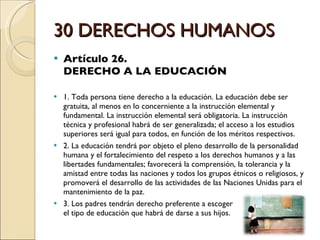 30 DERECHOS HUMANOS Artículo 26.  DERECHO A LA EDUCACIÓN 1. Toda persona tiene derecho a la educación. La educación debe ser gratuita, al menos en lo concerniente a la instrucción elemental y fundamental. La instrucción elemental será obligatoria. La instrucción técnica y profesional habrá de ser generalizada; el acceso a los estudios superiores será igual para todos, en función de los méritos respectivos. 2. La educación tendrá por objeto el pleno desarrollo de la personalidad humana y el fortalecimiento del respeto a los derechos humanos y a las libertades fundamentales; favorecerá la comprensión, la tolerancia y la amistad entre todas las naciones y todos los grupos étnicos o religiosos, y promoverá el desarrollo de las actividades de las Naciones Unidas para el mantenimiento de la paz. 3. Los padres tendrán derecho preferente a escoger  el tipo de educación que habrá de darse a sus hijos. 