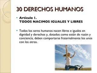 30 DERECHOS HUMANOS Artículo 1.  TODOS NACIMOS IGUALES Y LIBRES Todos los seres humanos nacen libres e iguales en dignidad y derechos y, dotados como están de razón y conciencia, deben comportarse fraternalmente los unos con los otros. 