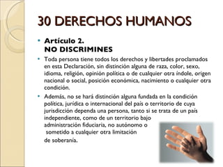 30 DERECHOS HUMANOS Artículo 2.  NO DISCRIMINES Toda persona tiene todos los derechos y libertades proclamados en esta Declaración, sin distinción alguna de raza, color, sexo, idioma, religión, opinión política o de cualquier otra índole, origen nacional o social, posición económica, nacimiento o cualquier otra condición. Además, no se hará distinción alguna fundada en la condición política, jurídica o internacional del país o territorio de cuya jurisdicción dependa una persona, tanto si se trata de un país independiente, como de un territorio bajo  administración fiduciaria, no autónomo o  sometido a cualquier otra limitación  de soberanía . 