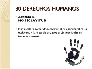 30 DERECHOS HUMANOS Artículo 4.  NO ESCLAVITUD Nadie estará sometido a esclavitud ni a servidumbre, la esclavitud y la trata de esclavos están prohibidas en todas sus formas. 