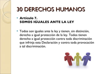 30 DERECHOS HUMANOS Artículo 7.  SOMOS IGUALES ANTE LA LEY Todos son iguales ante la ley y tienen, sin distinción, derecho a igual protección de la ley. Todos tienen derecho a igual protección contra toda discriminación que infrinja esta Declaración y contra toda provocación a tal discriminación. 