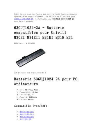 Cette énèrgie vous est fournie par notre batterie haute performance
Lithium-Ion de capacité 4400mAh , la batterie de PC portable pour
UNIWILL 63GUJ1024-2A, les batteries pour UNIWILL 63GUJ1024-2A
sont de prix modeste .


63GUJ1024-2A - Batterie
compatibles pour Uniwill
M30EI M31EI1 M31EI M31E M31
Références : # EPUN036




30% de remise sur toute produits !


Batterie 63GUJ1024-2A pour PC
ordinateurs
   •   Etat: UNIWILL Neuf
   •   Composition: Li-ion
   •   Tension: 11.1V
   •   Capacité: 4400mAh
   •   Couleur: noire


Compatible Type/Réf:
   •   M30-3S4400-C1S1
   •   M30-3S4400-G1L1
   •   M30-3S4400-G1P1
   •   63-UJ1024-0A
 