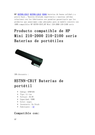 HP HSTNN-CB1Y HSTNN-LB1Z ED06 baterías de buena calidad y a
precio bajo , Nuestra dilatada experiencia y nuestras sólidas
relaciones con los fabricantes nos permiten garantizarle que los
productos que anunciamos como adecuados para un modelo concreto son
100% compatibles HP HSTNN-CB1Y,HP Mini 210-2000 210-2100 serie


Producto compatible de HP
Mini 210-2000 210-2100 serie
Baterías de portátiles




30% descuento :


HSTNN-CB1Y Baterías de
portátil
     •   Código: EPHP104
     •   Tipo: Li-ion
     •   Voltaje: 10.8V
     •   Capacidad: 55WH
     •   Color: negro
     •   Inventario: En Stock
     •   Fabricante : HP


Compatible con:

HP
 