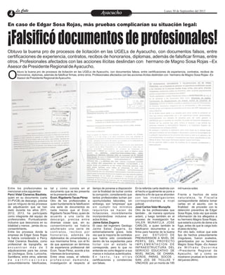 EntretenimientoEntretenimientoEntretenimientoEntretenimientoEntretenimientoEntretenimientoAyacuchoAyacuchoLa CalleLa CalleLa CalleLa Calle Lunes 30 de Septiembre del 2013
En caso de Edgar Sosa Rojas, más pruebas complicarían su situación legal:
¡Falsificódocumentosdeprofesionales!Obtuvo la buena pro de procesos de licitación en las UGELs de Ayacucho, con documentos falsos, entre
certificaciones de experiencia, contratos, recibos de honorarios, diplomas, además de falsificar firmas, entre
otros. Profesionales afectados con las acciones ilícitas deslindan con hermano de Magno Sosa Rojas –Ex
Asesor de Presidente Regional deAyacucho.
btuvo la buena pro de procesos de licitación en las UGELs de Ayacucho, con documentos falsos, entre certificaciones de experiencia, contratos, recibos de
honorarios, diplomas, además de falsificar firmas, entre otros. Profesionales afectados con las acciones ilícitas deslindan con hermano de Magno Sosa Rojas –Ex
OAsesor de Presidente Regional deAyacucho.
Entre los profesionales se
mencionan a los siguientes:
Perci Vidal Cisneros Bautista,
quien en su documento (carta
01-PVCB) de descargo, precisa
que en ninguno de los procesos
de adjudicación que se han
dado durante los años 2011,
2012, 2013, ha participado
como integrante del equipo de
profesionales. Puntualizando
inclusive que desconoce en su
totalidad y menos , jamás dio su
consentimiento.
Entre los procesos donde la
empresa de Edgar Sosa Rojas
le habría considerado a Percy
Vidal Cisneros Bautista, como
profesional de topografía, se
e n c u e n t r a n m á s d e 3
adjudicaciones para las zonas
de Llochegua, Sivia, Luricocha,
Santillana, entre otros, además
d e c e r t i f i c a c i o n e s
presumiblemente falsificadas,
tal y como consta en el
documento que se les presenta
en la presente edición.
Econ. Rigoberto Tacas Pérez
Otro de los profesionales a
quien burdamente le falsificaron
una serie de documentos es
nada menos que el Econ.
RigobertoTacas Pérez, quien de
acuerdo a una carta de
descargo, precisa entre
diversas cosas que, sin su
consentimiento se habría
adulterado una serie de
c o n t r a t o s , r e c i b o s p o r
h o n o r a r i o s , a d e m á s d e
diplomados de universidades y
sus mismísima firma, con el fin
de que aparezcan en términos
de experiencia profesional del
Econ. Tacas Pérez, acorde a los
intereses de la empresa.
Entre otras cosas, el referido
p r o f e s i o n a l d e m a n d a ,
investigación al respecto al
En la referida carta deslinda con
el hecho e igualmente se pone a
derecho a fin de que se ahonden
con las investigaciones
correspondientes a nivel
judicial.
José Carlos Valer Munaylla
Otro de los profesionales que
también , de manera oportuna
aclaró, y luego también en el
proceso de investigación fue
VALER MUNAYLLA JOSE
CARLOS, a quien también le
falsificaron documentos y su
firma para hacerse de la buena
por del ESTUDIO DE
PREINVERSION A NIVEL DE
PERFIL DEL PROYECTO
I M P L E M E N TA C I O N D E
INFRAESTRUCTURA DEL
SERVICIO EDUCATIVO DE
NIVEL INICIAL DE CHIARA,
OCROS, PARAS, SOCOS ,
SAN JOS DE TICLLAS Y
VINCHOS por un monto de 195
tiempo de ponerse a disposición
con la finalidad de luchar contra
la corrupción, considerando que
tantos profesionales luchan por
oportunidades laborales, sin
embargo, son “empresas” que
sin cumplir los mínimos
requisitos se hacen de
licitaciones, increíblemente
incorporándose inclusive en
actos ilícitos.
Jaime Salas Zegarra
El caso del Ingeniero Geologo
Jaime Salas Zegarra, es
extremadamente grave, toda
vez que la mayoría de contratos
que habría sido considerado
dentro de los expedientes para
licitar con el estado le
corresponde, pero lo que no
entiende es como llegaron a sus
manos e inclusive autenticados.
E n t a n t o , l a s o t r a s
certificaciones y constancias
son falsas.
mil nuevos soles
Frente a hechos de esta
n a t u r a l e z a , l a F i s c a l í a
correspondiente debiera tomar
cartas en el asunto, con la
finalidad de proceder con la
detención preventiva de Edgar
Sosa Rojas, toda vez que existe
información de los allegados a
su hermano Magno Sosa Rojas,
que estaría a punto de darse a la
fuga, antes de que le caiga todo
el peso de la ley.
Por otro lado, indicar que este
tipo de hechos presuntamente
irregulares, fueron avalados,
garantizados por su hermano
Magno Sosa Rojas –Ex Asesor
d e W i l f r e d o O s c o r i m a
–Presidente Regional de
Ayacucho, tal y como se
mostraron pruebas en la edición
del jueves último.
 