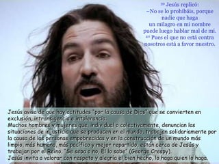 39 Jesús replicó:
                                                      –No se lo prohibáis, porque
                                                             nadie que haga
                                                        un milagro en mi nombre
                                                     puede luego hablar mal de mí.
                                                      40 Pues el que no está contra

                                                     nosotros está a favor nuestro.




Jesús avisa de que hay actitudes “por la causa de Dios” que se convierten en
exclusión, intransigencia e intolerancia.
Muchos hombres y mujeres que, individual o colectivamente, denuncian las
situaciones de injusticia que se producen en el mundo, trabajan solidariamente por
la causa de las personas empobrecidas y en la construcción de un mundo más
limpio, más humano, más pacífico y mejor repartido, están cerca de Jesús y
trabajan por el Reino. “Se sepa o no, Él lo sabe” (George Crespy).
Jesús invita a valorar con respeto y alegría el bien hecho, lo haga quien lo haga.
 