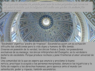 42Al que sea ocasión de pecado para uno de estos pequeños que creen en
  mí, más le valdría que le colgaran del cuello una piedra de molino y lo
  echaran al mar.




“Escándalo” significa “piedra de tropiezo”. Escandaliza quien con su actuación
dificulta las condiciones para la vida digna y humana de l@s demás.
Creerse en posesión de la verdad, los únicos fieles a Jesús, los poseedores
exclusivos de su mensaje, los únicos intérpretes del Evangelio, es la verdadera
materia de escándalo. Porque produce rechazo y pone fronteras al amor universal de
Dios.
Una comunidad de la que se espera que anuncie y proclame la buena
noticia, practique la acogida a las personas marginadas, denuncie las injusticias y la
falta de respeto a los derechos humanos, pero aparece ante el mundo con
ostentación, poder y riqueza, también escandaliza.
 