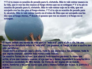43 Y si tu mano es ocasión de pecado para ti, córtatela. Más te vale entrar manco en
 la vida, que ir con las dos manos al fuego eterno que no se extingue.45 Y si tu pie es
 ocasión de pecado para ti, córtatelo. Más te vale entrar cojo en la vida, que ser
 arrojado con los dos pies al fuego eterno. 47 Y si tu ojo es ocasión de pecado para
 ti, sácatelo. Más te vale entrar tuerto en el reino de Dios que ser arrojado con los
 dos ojos al fuego eterno, 48 donde el gusano que roe no muere y el fuego no se
 extingue.




El texto señala una norma de vida para el “más acá”, para el día a día. No una
descripción detallada sobre el “más allá”. Los gusanos, el fuego, el olor a azufre son
sólo metáforas.
Jesús invita a arrancar, aquí y ahora, todo lo que esclaviza a las personas, todo lo
que impida avanzar, caminar más libres y más felices.
De nuestra forma de actuar, que abarca toda nuestra persona: la mano que
actúa, el pie que camina y avanza, el ojo que ve y desea, dependerá la aceptación o
el rechazo-escándalo de l@s demás. Se trata de ser signos de un mundo
nuevo, hombres y mujeres cuyos ojos, pies y manos luchan por la paz, la justicia y
el bien
 