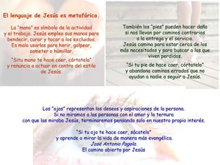 El lenguaje de Jesús es metafórico.

   La “mano” es símbolo de la actividad            También los “pies” pueden hacer daño
y el trabajo. Jesús emplea sus manos para           si nos llevan por caminos contrarios
  bendecir, curar y tocar a los excluidos.                a la entrega y el servicio.
    Es malo usarlas para herir, golpear,           Jesús camina para estar cerca de los
            someter o humillar.                   más necesitados y para buscar a los que
                                                                viven perdidos.
   “Situ mano te hace caer, córtatela”
 y renuncia a actuar en contra del estilo            “Si tu pie de hace caer, córtatelo”
                de Jesús.                            y abandona caminos errados que no
                                                       ayudan a nadie a seguir a Jesús.




                 Los “ojos” representan los deseos y aspiraciones de la persona.
                      Si no miramos a las personas con el amor y la ternura
        con que las miraba Jesús, terminaremos pensando solo en nuestro propio interés.

                               “Si tu ojo te hace caer, sácatelo”
                       y aprende a mirar la vida de manera más evangélica.
                                      José Antonio Pagola.
                                  El camino abierto por Jesús
 