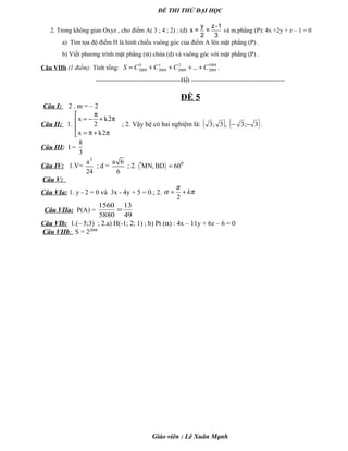 ĐỀ THI THỬ ĐẠI HỌC
2. Trong không gian Oxyz , cho điểm A( 3 ; 4 ; 2) ; (d)
y z-1
x = =
2 3
và m.phẳng (P): 4x +2y + z – 1 = 0
a) Tìm tọa độ điểm H là hình chiếu vuông góc của điểm A lên mặt phẳng (P) .
b) Viết phương trình mặt phẳng (α) chứa (d) và vuông góc với mặt phẳng (P) .
Câu VIIb (1 điểm): Tính tổng:
1004
2009
2
2009
1
2009
0
2009 ... CCCCS ++++= .
-----------------------------------------Hết ---------------------------------------------
ĐỀ 5
Câu I: 2 . m = – 2
Câu II: 1.
x k2
2
x k2
π
= − + π

= π+ π
; 2. Vậy hệ có hai nghiệm là: ( ) ( )3;3,3;3 −− .
Câu III: I =
8
3
Câu IV: 1.V=
3
a
24
; d =
a 6
6
; 2. ( )· 0
MN,BD 60=
Câu V:
Câu VIa: 1. y - 2 = 0 và 3x - 4y + 5 = 0.; 2.
2
k
π
α π= +
Câu VIIa: P(A) =
49
13
5880
1560
=
Câu VIb: 1.(– 5;3) ; 2.a) H(-1; 2; 1) ; b) Pt (α) : 4x – 11y + 6z – 6 = 0
Câu VIIb: S = 22008
Giáo viên : Lê Xuân Mạnh
 