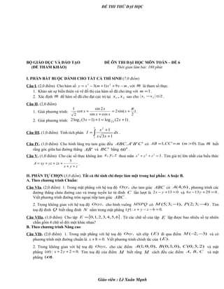 ĐỀ THI THỬ ĐẠI HỌC
BỘ GIÁO DỤC VÀ ĐÀO TẠO ĐỀ ÔN THI ĐẠI HỌC MÔN TOÁN – ĐỀ 6
(ĐỀ THAM KHẢO) Thời gian làm bài: 180 phút .
I. PHẦN BẮT BUỘC DÀNH CHO TẤT CẢ THÍ SINH (7,0 điểm)
Câu I. (2,0 điểm) Cho hàm số mxxmxy −++−= 9)1(3 23
, với m là tham số thực.
1. Khảo sát sự biến thiên và vẽ đồ thị của hàm số đã cho ứng với 1=m .
2. Xác định m để hàm số đã cho đạt cực trị tại 21 , xx sao cho 221 ≤−xx .
Câu II. (2,0 điểm)
1. Giải phương trình: )
2
sin(2
cossin
2sin
cot
2
1 π
+=
+
+ x
xx
x
x .
2. Giải phương trình: )12(log1)13(log2 3
55 +=+− xx .
Câu III. (1,0 điểm) Tính tích phân ∫ +
+
=
5
1
2
13
1
dx
xx
x
I .
Câu IV. (1,0 điểm) Cho hình lăng trụ tam giác đều '''. CBAABC có ).0(',1 >== mmCCAB Tìm m biết
rằng góc giữa hai đường thẳng 'AB và 'BC bằng 0
60 .
Câu V. (1,0 điểm) Cho các số thực không âm zyx ,, thoả mãn 3222
=++ zyx . Tìm giá trị lớn nhất của biểu thức
zyx
zxyzxyA
++
+++=
5
.
II. PHẦN TỰ CHỌN (3,0 điểm). Tất cả thí sinh chỉ được làm một trong hai phần: A hoặc B.
A. Theo chương trình Chuẩn:
Câu VIa. (2,0 điểm) 1. Trong mặt phẳng với hệ toạ độ ,Oxy cho tam giác ABC có )6;4(A , phương trình các
đường thẳng chứa đường cao và trung tuyến kẻ từ đỉnh C lần lượt là 0132 =+− yx và 029136 =+− yx .
Viết phương trình đường tròn ngoại tiếp tam giác ABC .
2. Trong không gian với hệ toạ độ ,Oxyz cho hình vuông MNPQ có )4;3;2(),1;3;5( −− PM . Tìm
toạ độ đỉnh Q biết rằng đỉnh N nằm trong mặt phẳng .06:)( =−−+ zyxγ
Câu VIIa. (1,0 điểm) Cho tập { }6,5,4,3,2,1,0=E . Từ các chữ số của tập E lập được bao nhiêu số tự nhiên
chẵn gồm 4 chữ số đôi một khác nhau?
B. Theo chương trình Nâng cao:
Câu VIb. (2,0 điểm) 1. Trong mặt phẳng với hệ toạ độ ,Oxy xét elíp )(E đi qua điểm )3;2( −−M và có
phương trình một đường chuẩn là .08 =+x Viết phương trình chính tắc của ).(E
2. Trong không gian với hệ toạ độ ,Oxyz cho các điểm )2;3;0(),0;1;0(),0;0;1( CBA và mặt
phẳng .022:)( =++ yxα Tìm toạ độ của điểm M biết rằng M cách đều các điểm CBA ,, và mặt
phẳng ).(α
Giáo viên : Lê Xuân Mạnh
 