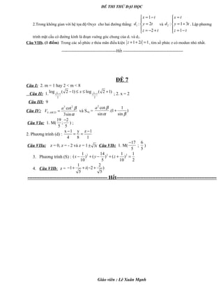 ĐỀ THI THỬ ĐẠI HỌC
2.Trong không gian với hệ tọa độ Oxyz cho hai đường thẳng: 1
1
: 2
2
x t
d y t
z t
= −

=
 = − +
và 2 : 1 3
1
x t
d y t
z t
=

= +
 = −
. Lập phương
trình mặt cầu có đường kính là đoạn vuông góc chung của d1 và d2.
Câu VIIb. (1 điểm) Trong các số phức z thỏa mãn điều kiện 1 2 1z i+ + = , tìm số phức z có modun nhỏ nhất.
-----------------------------------------Hết ---------------------------------------------
ĐỀ 7
Câu I: 2. m = 1 hay 2 < m < 8
Câu II: 1. 5 1 5 1
2 2
log ( 2 1) log ( 2 1)+ +
− ≤ ≤ +x ; 2. x = 2
Câu III: 9
Câu IV:
3 2
.
cot
3sin
S ABCD
a
V
β
α
= và Sxq =
2
cot 1
.(1 )
sin sin
a β
α β
+
Câu VIa: 1. M(
19 2
;
5 5
−
) ;
2. Phương trình (d) :
x 1 y z 1
4 8 1
− −
= =
Câu VIIa: z = 0, z = - 2 và z = 1 3i± Câu VIb: 1. M(
17
5
−
;
6
5
)
3. Phương trình (S) :
2 2 21 14 1 1
( ) ( ) ( )
10 5 10 2
x y z− + − + + =
4. Câu VIIb: z =
1 2
1 ( 2 )
5 5
i− + + − +
----------------------------------------------- Hết-----------------------------------------------------------
Giáo viên : Lê Xuân Mạnh
 