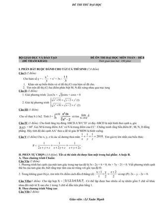 ĐỀ THI THỬ ĐẠI HỌC
BỘ GIÁO DỤC VÀ ĐÀO TẠO ĐỀ ÔN THI ĐẠI HỌC MÔN TOÁN – ĐỀ 8
(ĐỀ THAM KHẢO) Thời gian làm bài: 180 phút .
I. PHẦN BẮT BUỘC DÀNH CHO TẤT CẢ THÍ SINH (7,0 điểm)
Câu I (2 điểm):
Cho hàm số y = -
3
x3
+ x2
+ 3x -
3
11
1. Khảo sát sự biến thiên và vẽ đồ thị (C) của hàm số đã cho.
2. Tìm trên đồ thị (C) hai điểm phân biệt M, N đối xứng nhau qua trục tung
Câu II (2 điểm):
1. Giải phương trình: 2cos3x + 3 sinx + cosx = 0
2. Giải hệ phương trình
2 2
2 2
91 2 (1)
91 2 (2)
x y y
y x x
 + = − +

+ = − +
Câu III (1 điểm):
Cho số thực b ≥ ln2. Tính J =
−
∫
x
ln10
b 3 x
e dx
e 2
và tìm →b ln2
lim J.
Câu IV (1 điểm): Cho hình lăng trụ đứng ABCD.A’B’C’D’ có đáy ABCD là một hình thoi cạnh a, góc
·BAD = 600
. Gọi M là trung điểm AA’ và N là trung điểm của CC’. Chứng minh rằng bốn điểm B’, M, N, D đồng
phẳng. Hãy tính độ dài cạnh AA’ theo a để tứ giác B’MDN là hình vuông.
Câu V (1 điểm) Cho x, y, z là các số dương thoả mãn
1 1 1
2010+ + =
x y z
. Tìm giá trị lớn nhất của biểu thức:
P =
1 1 1
2 2 2x y z x y z x y z
+ +
+ + + + + +
.
II. PHẦN TỰ CHỌN (3,0 điểm). Tất cả thí sinh chỉ được làm một trong hai phần: A hoặc B.
A. Theo chương trình Chuẩn:
Câu VIa (2 điểm):
1. Phương trình hai cạnh của một tam giác trong mp tọa độ là 5x - 2y + 6 = 0; 4x + 7y – 21 = 0. Viết phương trình cạnh
thứ ba của tam giác đó, biết rằng trực tâm của nó trùng với gốc tọa độ O.
2. Trong không gian Oxyz, tìm trên Ox điểm cách đều đ.thẳng (d) :
x 1 y z 2
1 2 2
− +
= = và mp (P): 2x – y – 2z = 0.
Câu VIIa(1 điểm): Cho tập hợp X = { }0,1,2,3,4,5,6,7 . Có thể lập được bao nhiêu số tự nhiên gồm 5 chữ số khác
nhau đôi một từ X sao cho 1 trong 3 chữ số đầu tiên phải bằng 1.
B. Theo chương trình Nâng cao:
Câu VIb(2 điểm):
Giáo viên : Lê Xuân Mạnh
 