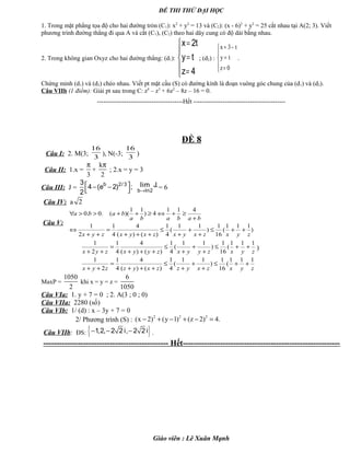 ĐỀ THI THỬ ĐẠI HỌC
1. Trong mặt phẳng tọa độ cho hai đường tròn (C1): x2
+ y2
= 13 và (C2): (x - 6)2
+ y2
= 25 cắt nhau tại A(2; 3). Viết
phương trình đường thẳng đi qua A và cắt (C1), (C2) theo hai dây cung có độ dài bằng nhau.
2. Trong không gian Oxyz cho hai đường thẳng: (d1):





=
=
=
4z
ty
t2x
; (d2) :
x 3 t
y t
z 0
= −

=
 =
.
Chứng minh (d1) và (d2) chéo nhau. Viết pt mặt cầu (S) có đường kính là đoạn vuông góc chung của (d1) và (d2).
Câu VIIb (1 điểm): Giải pt sau trong C: z4
– z3
+ 6z2
– 8z – 16 = 0.
-----------------------------------------Hết --------------------------------------------
ĐỀ 8
Câu I: 2. M(3;
3
16
), N(-3;
3
16
)
Câu II: 1.x =
3
π
+
k
2
π
; 2.x = y = 3
Câu III: J =  − −
 
b 2/ 33
4 (e 2) ;
2 →b ln2
lim J.= 6
Câu IV: a 2
Câu V:
)
111
(
16
1
)
11
(
4
1
)()(
4
4
1
2
1
411
4)
11
)((.0.0
zyxzxyxzxyxzyx
bababa
baba
++≤
+
+
+
≤
+++
=
++
⇔
+
≥+⇔≥++>>∀
zyxzyyxzyyxzyx
111
(
16
1
)
11
(
4
1
)()(
4
4
1
2
1
++≤
+
+
+
≤
+++
=
++
)
zyxzxyzzxyzzyx
111
(
16
1
)
11
(
4
1
)()(
4
4
1
2
1
++≤
+
+
+
≤
+++
=
++
MaxP =
1050
2
khi x = y = z =
6
1050
Câu VIa: 1. y + 7 = 0 ; 2. A(3 ; 0 ; 0)
Câu VIIa: 2280 (số)
Câu VIb: 1/ (d) : x – 3y + 7 = 0
2/ Phương trình (S) :
2 2 2
(x 2) (y 1) (z 2) 4.− + − + − =
Câu VIIb: ĐS: { }− − −1,2, 2 2 i, 2 2 i .
----------------------------------------------- Hết-----------------------------------------------------------
Giáo viên : Lê Xuân Mạnh
 