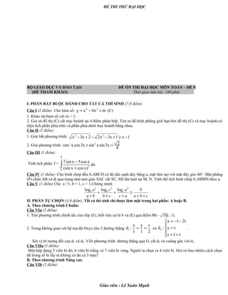 ĐỀ THI THỬ ĐẠI HỌC
BỘ GIÁO DỤC VÀ ĐÀO TẠO ĐỀ ÔN THI ĐẠI HỌC MÔN TOÁN – ĐỀ 9
(ĐỀ THAM KHẢO) Thời gian làm bài: 180 phút .
I. PHẦN BẮT BUỘC DÀNH CHO TẤT CẢ THÍ SINH (7,0 điểm)
Câu I (2 điểm): Cho hàm số: 4 2
y x 4x m= − + (C)
1. Khảo sát hàm số với m = 3.
2. Giả sử đồ thị (C) cắt trục hoành tại 4 điểm phân biệt. Tìm m để hình phẳng giới hạn bởi đồ thị (C) và trục hoành có
diện tích phần phía trên và phần phía dưới trục hoành bằng nhau.
Câu II (2 điểm):
1. Giải bất phương trình: 2 2
x 3x 2 2x 3x 1 x 1− + − − + ≥ −
2. Giải phương trình: 3 3 2cos xcos3x sin xsin3x
4
+ =
Câu III (1 điểm):
Tính tích phân: I =
2
3
0
7sin x 5cos x
dx
(sin x cos x)
π
−
+∫
Câu IV (1 điểm): Cho hình chóp đều S.ABCD có độ dài cạnh đáy bằng a, mặt bên tạo với mặt đáy góc 60o
. Mặt phẳng
(P) chứa AB và đi qua trọng tâm tam giác SAC cắt SC, SD lần lượt tại M, N. Tính thể tích hình chóp S.ABMN theo a.
Câu V (1 điểm) Cho a >1, b > 1, c > 1,Chứng minh
cbaac
a
cb
c
ba
a cbb
++
≥
+
+
+
+
+
9logloglog 222
II. PHẦN TỰ CHỌN (3,0 điểm). Tất cả thí sinh chỉ được làm một trong hai phần: A hoặc B.
A. Theo chương trình Chuẩn:
Câu VIa (2 điểm):
1. Tìm phương trình chính tắc của elip (E), biết tiêu cự là 8 và (E) qua điểm M(– 15 ; 1).
2. Trong không gian với hệ toạ độ Oxyz cho 2 đường thẳng 1
x y z
d :
1 1 2
= = và 2
x 1 2t
d : y t
z 1 t
= − −

=
 = +
.
Xét vị trí tương đối của d1 và d2. Viết phương trình đường thẳng qua O, cắt d2 và vuông góc với d1.
Câu VIIa (1 điểm):
Một hộp đựng 5 viên bi đỏ, 6 viên bi trắng và 7 viên bi vàng. Người ta chọn ra 4 viên bi. Hỏi có bao nhiêu cách chọn
để trong số bi lấy ra không có đủ cả 3 màu?
B. Theo chương trình Nâng cao:
Câu VIb (2 điểm):
Giáo viên : Lê Xuân Mạnh
 